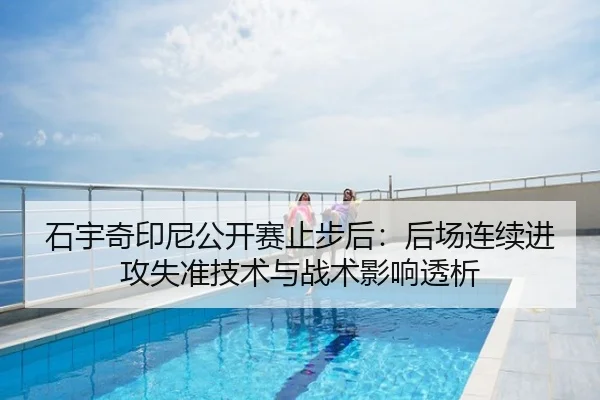 石宇奇印尼公开赛止步后：后场连续进攻失准技术与战术影响透析